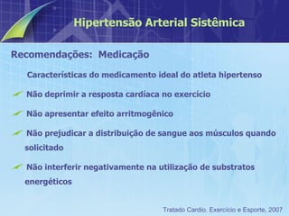 Recomendações:  Medicação Características do medicamento ideal do atleta hipertenso Não deprimir a resposta cardíaca no exercício Não apresentar efeito arritmogênico Não prejudicar a distribuição de sangue aos músculos quando solicitado Não interferir negativamente na utilização de substratos energéticos Hipertensão Arterial Sistêmica Tratado Cardio. Exercício e Esporte, 2007 