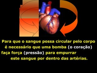 Para que o sangue possa circular pelo corpo
  é necessário que uma bomba (o coração)
faça força (pressão) para empurrar
     este sangue por dentro das artérias.
 