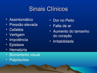 Sinais Clínicos
•   Assintomático       • Dor no Peito
•   Pressão elevada     • Falta de ar
•   Cefaléia            • Aumento do tamanho
•   Vertigem              do coração
•   Impotência          • Irritabilidade
•   Epistaxe
•   Hematúria
•   Borramento visual
•   Palpitacões
 