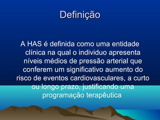 Definição

  A HAS é definida como uma entidade
    clínica na qual o individuo apresenta
   níveis médios de pressão arterial que
   conferem um significativo aumento do
risco de eventos cardiovasculares, a curto
       ou longo prazo, justificando uma
          programação terapêutica
 