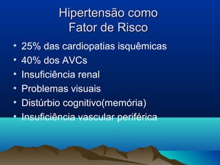 Hipertensão como
             Fator de Risco
•   25% das cardiopatias isquêmicas
•   40% dos AVCs
•   Insuficiência renal
•   Problemas visuais
•   Distúrbio cognitivo(memória)
•   Insuficiência vascular periférica
 