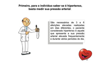 São necessários de 3 a 6São necessários de 3 a 6
aferições elevadas realizadasaferições elevadas realizadas
em dias diferentes, o pacienteem dias diferentes, o paciente
considerado hipertenso é aqueleconsiderado hipertenso é aquele
que apresenta a sua pressãoque apresenta a sua pressão
arterial elevada frequentementearterial elevada frequentemente
e durante vários períodos do dia.e durante vários períodos do dia.
Primeiro, para o indivíduo saber se é hipertenso,Primeiro, para o indivíduo saber se é hipertenso,
basta medir sua pressão arterialbasta medir sua pressão arterial .
24
 