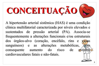CONCEITUAÇÃOCONCEITUAÇÃO
A hipertensão arterial sistêmica (HAS) é uma condiçãoA hipertensão arterial sistêmica (HAS) é uma condição
clínica multifatorial caracterizada por níveis elevados eclínica multifatorial caracterizada por níveis elevados e
sustentados de pressão arterial (PA). Associa-sesustentados de pressão arterial (PA). Associa-se
frequentemente a alterações funcionais e/ou estruturaisfrequentemente a alterações funcionais e/ou estruturais
dos órgãos-alvo (coração, encéfalo, rins e vasosdos órgãos-alvo (coração, encéfalo, rins e vasos
sanguíneos) e as alterações metabólicas, comsanguíneos) e as alterações metabólicas, com
consequente aumento do risco de eventosconsequente aumento do risco de eventos
cardiovasculares fatais e não-fatais.cardiovasculares fatais e não-fatais.
3
 