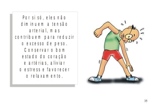P o r s i s ó , e l e s n ã o
d i m i n u e m a t e n s ã o
a r t e r i a l , m a s
c o n t r i b u e m p a r a r e d u z i r
o e x c e s s o d e p e s o .
C o n s e r v a r o b o m
e s t a d o d o c o r a ç ã o
e a r t é r i a s , a l i v i a r
o e s t r e s s e f a v o r e c e r
o r e l a x a m e n t o .
M I N I S T É R I O D A S A Ú D E
C o o r d e n a ç ã o d e D o e n ç a s C r ô n ic o - D e g e n e r a t iv a s 35
 
