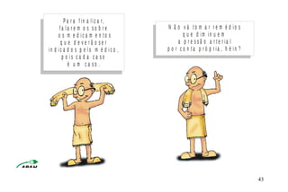 P a r a f i n a l i z a r,
f a l a r e m o s s o b r e
o s m e d i c a m e n t o s
q u e d e v e r ã o s e r
i n d i c a d o s p e l o m é d i c o ,
p o i s c a d a c a s o
é u m c a s o .
N ã o v á t o m a r r e m é d i o s
q u e d i m i n u e m
a p r e s s ã o a r t e r i a l
p o r c o n t a p r ó p r i a , h é i n ?
M I N I S T É R I O D A S A Ú D E
C o o r d e n a ç ã o d e D o e n ç a s C r ô n ic o - D e g e n e r a t iv a s 43
 