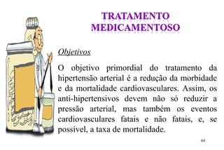 Objetivos
O objetivo primordial do tratamento da
hipertensão arterial é a redução da morbidade
e da mortalidade cardiovasculares. Assim, os
anti-hipertensivos devem não só reduzir a
pressão arterial, mas também os eventos
cardiovasculares fatais e não fatais, e, se
possível, a taxa de mortalidade.
44
 