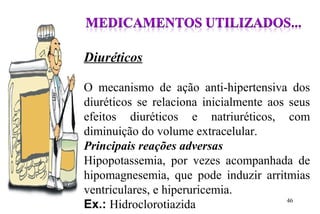 Diuréticos
O mecanismo de ação anti-hipertensiva dos
diuréticos se relaciona inicialmente aos seus
efeitos diuréticos e natriuréticos, com
diminuição do volume extracelular.
Principais reações adversas
Hipopotassemia, por vezes acompanhada de
hipomagnesemia, que pode induzir arritmias
ventriculares, e hiperuricemia.
Ex.: Hidroclorotiazida 46
 