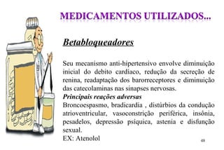 Betabloqueadores
Seu mecanismo anti-hipertensivo envolve diminuição
inicial do debito cardíaco, redução da secreção de
renina, readaptação dos barorreceptores e diminuição
das catecolaminas nas sinapses nervosas.
Principais reações adversas
Broncoespasmo, bradicardia , distúrbios da condução
atrioventricular, vasoconstrição periférica, insônia,
pesadelos, depressão psíquica, astenia e disfunção
sexual.
EX: Atenolol 48
 