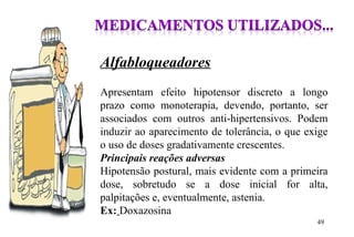 Alfabloqueadores
Apresentam efeito hipotensor discreto a longo
prazo como monoterapia, devendo, portanto, ser
associados com outros anti-hipertensivos. Podem
induzir ao aparecimento de tolerância, o que exige
o uso de doses gradativamente crescentes.
Principais reações adversas
Hipotensão postural, mais evidente com a primeira
dose, sobretudo se a dose inicial for alta,
palpitações e, eventualmente, astenia.
Ex: Doxazosina
49
 