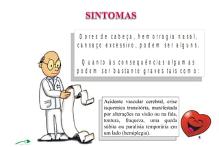 D o r e s d e c a b e ç a , h e m o r r a g i a n a s a l ,
c a n s a ç o e x c e s s i v o , p o d e m s e r a l g u n s .
Q u a n t o à s c o n s e q u ê n c i a s a l g u m a s
p o d e m s e r b a s t a n t e g r a v e s t a i s c o m o :
Acidente vascular cerebral, crise
isquemica transitória, manifestada
por alterações na visão ou na fala,
tontura, fraqueza, uma queda
súbita ou paralisia temporária em
um lado (hemiplegia).
5
 
