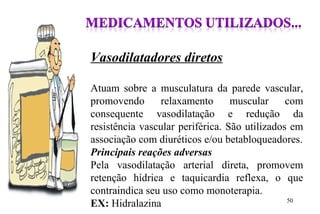 Vasodilatadores diretos
Atuam sobre a musculatura da parede vascular,
promovendo relaxamento muscular com
consequente vasodilatação e redução da
resistência vascular periférica. São utilizados em
associação com diuréticos e/ou betabloqueadores.
Principais reações adversas
Pela vasodilatação arterial direta, promovem
retenção hídrica e taquicardia reflexa, o que
contraindica seu uso como monoterapia.
EX: Hidralazina 50
 