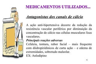 Antagonistas dos canais de cálcio
A ação anti-hipertensiva decorre da redução da
resistência vascular periférica por diminuição da
concentração de cálcio nas células musculares lisas
vasculares.
Principais reações adversas
Cefaleia, tontura, rubor facial – mais frequente
com diidropiridinicos de curta ação – e edema de
extremidades, sobretudo maleolar.
EX: Anlodipino
51
 