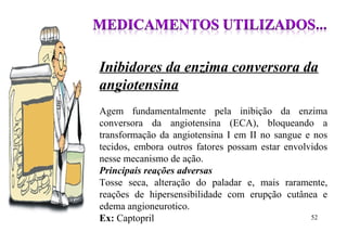 Inibidores da enzima conversora da
angiotensina
Agem fundamentalmente pela inibição da enzima
conversora da angiotensina (ECA), bloqueando a
transformação da angiotensina I em II no sangue e nos
tecidos, embora outros fatores possam estar envolvidos
nesse mecanismo de ação.
Principais reações adversas
Tosse seca, alteração do paladar e, mais raramente,
reações de hipersensibilidade com erupção cutânea e
edema angioneurotico.
Ex: Captopril 52
 