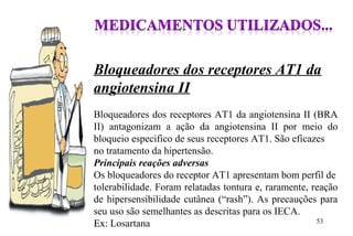 Bloqueadores dos receptores AT1 da
angiotensina II
Bloqueadores dos receptores AT1 da angiotensina II (BRA
II) antagonizam a ação da angiotensina II por meio do
bloqueio especifico de seus receptores AT1. São eficazes
no tratamento da hipertensão.
Principais reações adversas
Os bloqueadores do receptor AT1 apresentam bom perfil de
tolerabilidade. Foram relatadas tontura e, raramente, reação
de hipersensibilidade cutânea (“rash”). As precauções para
seu uso são semelhantes as descritas para os IECA.
Ex:Ex: Losartana 53
 
