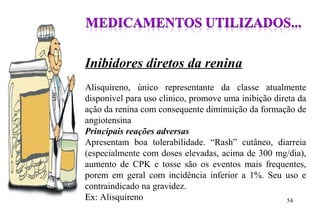 Inibidores diretos da renina
Alisquireno, único representante da classe atualmente
disponível para uso clinico, promove uma inibição direta da
ação da renina com consequente diminuição da formação de
angiotensina
Principais reações adversas
Apresentam boa tolerabilidade. “Rash” cutâneo, diarreia
(especialmente com doses elevadas, acima de 300 mg/dia),
aumento de CPK e tosse são os eventos mais frequentes,
porem em geral com incidência inferior a 1%. Seu uso e
contraindicado na gravidez.
Ex:Ex: Alisquireno 54
 