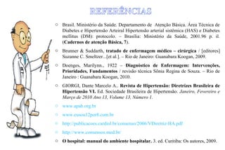 o Brasil. Ministério da Saúde. Departamento de Atenção Básica. Área Técnica de
Diabetes e Hipertensão Arteiral Hipertensão arterial sistêmica (HAS) e Diabetes
mellitus (DM): protocolo. – Brasília: Ministério da Saúde, 2001.96 p. il.
(Cadernos de atenção Básica, 7).
o Brunner & Suddarth, tratado de enfermagem médico – cirúrgica / [editores]
Suzanne C. Smeltzer...[et al.]. – Rio de Janeiro: Guanabara Koogan, 2009.
o Doenges, Marilynn., 1922 – Diagnóstico de Enfermagem: Intervenções,
Prioridades, Fundamentos / revisão técnica Sônia Regina de Souza. – Rio de
Janeiro : Guanabara Koogan, 2010.
o GIORGI, Dante Marcelo A.. Revista de Hipertensão: Diretrizes Brasileira de
Hipertensão VI. Ed. Sociedade Brasileira de Hipertensão. Janeiro, Fevereiro e
Março de 2010 Ano 13, Volume 13, Número 1.
o www.apah.org.br
o www.eusou12por8.com.br
o http://publicacoes.cardiol.br/consenso/2006/VDiretriz-HA.pdf
o http://www.consensos.med.br/
o O hospital: manual do ambiente hospitalar. 3. ed. Curitiba: Os autores, 2009.
 