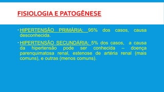 FISIOLOGIA E PATOGÊNESE
 HIPERTENSÃO PRIMÁRIA: 95% dos casos, causa
desconhecida.
 HIPERTENSÃO SECUNDÁRIA: 5% dos casos, a causa
da hipertensão pode ser conhecida – doença
parenquimatosa renal, estenose de artéria renal (mais
comuns), e outras (menos comuns).
 