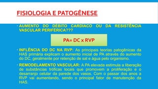 FISIOLOGIA E PATOGÊNESE
 AUMENTO DO DÉBITO CARDÍACO OU DA RESISTÊNCIA
VASCULAR PERIFÉRICA???
 INFLÊNCIA DO DC NA RVP: As principais teorias patogênicas da
HAS primária explicam o aumento inicial de PA através do aumento
do DC, geralmente por retenção de sal e água pelo organismo.
 REMODELAMENTO VASCULAR: A PA elevada estimula a liberação
de substâncias tróficas locais que promovem a proliferação e o
desarranjo celular da parede dos vasos. Com o passar dos anos a
RVP vai aumentando, sendo o principal fator de manutenção da
HAS.
PA= DC x RVP
 