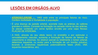 LESÕES EM ORGÃOS-ALVO
 ATEROSCLEROSE – HAS está entre os principais fatores de risco.
Confere morbidade e mortalidade à população.
 É uma doença de parede arterial, acomete mais as artérias de calibres
grandes e médios. Consiste na formação na camada íntima da das artérias,
de placas contendo um cerne lipídico envolto por uma capa fibrosa-
PLACAS DE ATEROMA.
 A HAS, através do seu efeito lesivo no endotélio e por estimular o
remodelamento vascular, aumenta a formação de fatores de fatores de
crescimento e citocinas. Ao obstruir parcial ou totalmente o lúmen arterial,
determina isquemia, ou evolui para a formação de um trombo oclusivo,
levando á síndromes isquêmicas potencialmente fatais (AVEi, IAM,
isquemia mesentérica, etc).
 