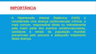 IMPORTÂNCIA
A Hipertensão Arterial Sistêmica (HAS) é
considerada uma doença cardiovascular crônica, a
mais comum, responsável direta ou indiretamente
pela maior parte dos eventos cerebrovasculares,
cardíacos e renais da população mundial;
preveníveis pelo precoce e adequado tratamento
desta doença.
 