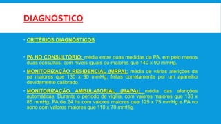 DIAGNÓSTICO
 CRITÉRIOS DIAGNÓSTICOS
 PA NO CONSULTÓRIO: média entre duas medidas da PA, em pelo menos
duas consultas, com níveis iguais ou maiores que 140 x 90 mmHg.
 MONITORIZAÇÃO RESIDENCIAL (MRPA): média de várias aferições da
pa maiores que 130 x 90 mmHg, feitas corretamente por um aparelho
devidamente calibrado.
 MONITORIZAÇÃO AMBULATORIAL (MAPA): média das aferições
automáticas. Durante o período de vigília, com valores maiores que 130 x
85 mmHg; PA de 24 hs com valores maiores que 125 x 75 mmHg e PA no
sono com valores maiores que 110 x 70 mmHg.
 