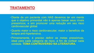TRATAMENTO
 Diante de um paciente com HAS devemos ter em mente
que o objetivo primordial não é apenas baixar seus níveis
pressóricos, e sim promover uma redução em seu risco
cardiovascular global.
 Quanto maior o risco cardiovascular; maior o benefício da
terapia anti-hipertensiva.
 Primeiramente, é preciso definir as metas pressóricas,
ideal para cada categoria de risco, a fim de nortear cada
conduta. TEMA CONTROVERSO NA LITERATURA.
 