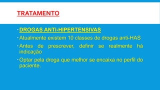 TRATAMENTO
DROGAS ANTI-HIPERTENSIVAS
Atualmente existem 10 classes de drogas anti-HAS
Antes de prescrever, definir se realmente há
indicação
Optar pela droga que melhor se encaixa no perfil do
paciente.
 
