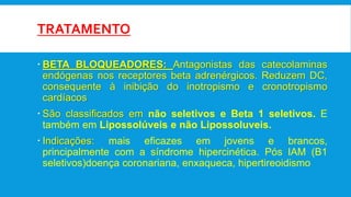 TRATAMENTO
 BETA BLOQUEADORES: Antagonistas das catecolaminas
endógenas nos receptores beta adrenérgicos. Reduzem DC,
consequente à inibição do inotropismo e cronotropismo
cardíacos
 São classificados em não seletivos e Beta 1 seletivos. E
também em Lipossolúveis e não Lipossoluveis.
 Indicações: mais eficazes em jovens e brancos,
principalmente com a síndrome hipercinética. Pós IAM (B1
seletivos)doença coronariana, enxaqueca, hipertireoidismo
 