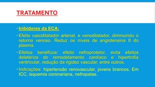 TRATAMENTO
 Inibidores da ECA:
 Efeito vasodilatador arterial, e venodilatador, diminuindo o
retorno venoso. Reduz os níveis de angiotensina II do
plasma.
 Efeitos benéficos: efeito nefroprotetor, evita efeitos
deletérios do remodelamento cardíaco e hipertrofia
ventricular, redução da rigidez vascular, entre outros.
 Indicações: hipertensão renovascular, jovens brancos. Em
ICC, isquemia coronariana, nefropatas.
 