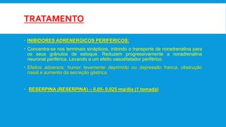 TRATAMENTO
 INIBIDORES ADRENERGICOS PERIFERICOS:
 Concentra-se nos terminais sinápticos, inibindo o transporte de noradrenalina para
os seus grânulos de estoque. Reduzem progressivamente a noradrenalina
neuronal periférica. Levando a um efeito vasodilatador periférico.
 Efeitos adversos: humor levemente deprimido ou depressão franca, obstrução
nasal e aumento da secreção gástrica.
 RESERPINA (RESERPINA) – 0,05- 0,025 mg/dia (1 tomada)
 