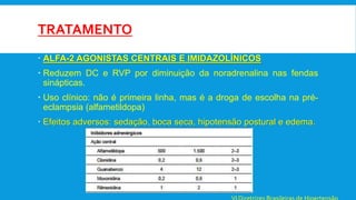TRATAMENTO
 ALFA-2 AGONISTAS CENTRAIS E IMIDAZOLÍNICOS
 Reduzem DC e RVP por diminuição da noradrenalina nas fendas
sinápticas.
 Uso clínico: não é primeira linha, mas é a droga de escolha na pré-
eclampsia (alfametildopa)
 Efeitos adversos: sedação, boca seca, hipotensão postural e edema.
 