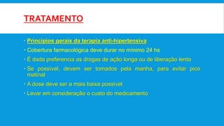 TRATAMENTO
 Principios gerais da terapia anti-hipertensiva
 Cobertura farmacológica deve durar no mínimo 24 hs
 É dada preferencia as drogas de ação longa ou de liberação lenta
 Se possível, devem ser tomados pela manha, para evitar pico
matinal
 A dose deve ser a mais baixa possível
 Levar em consideração o custo do medicamento
 