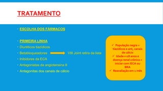 TRATAMENTO
 ESCOLHA DOS FÁRMACOS
 PRIMEIRA LINHA
 Diuréticos tiazídicos
 Betabloqueadores VIII Joint retira da lista
 Inibidores da ECA
 Antagonistas da angiotensina II
 Antagonitas dos canais de cálcio
 População negra =
tiazídicos e ant, canais
de cálcio
 Idade=>18 anos e
doença renal crônica =
iniciar com iECA ou
BRA
 Reavaliação em 1 mês
 