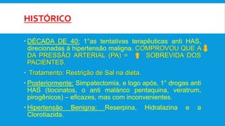 HISTÓRICO
 DÉCADA DE 40: 1°as tentativas terapêuticas anti HAS,
direcionadas à hipertensão maligna. COMPROVOU QUE A
DA PRESSÃO ARTERIAL (PA) = SOBREVIDA DOS
PACIENTES.
 Tratamento: Restrição de Sal na dieta.
 Posteriormente: Simpatectomia, e logo após, 1° drogas anti
HAS (tiocinatos, o anti malárico pentaquina, veratrum,
pirogênicos) – eficazes, mas com inconvenientes.
 Hipertensão Benigna: Reserpina, Hidralazina e a
Clorotiazida.
 