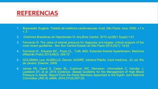 REFERENCIAS
1. Braunwald, Eugene. Tratado de medicina cardiovascular. 6.ed. São Paulo: roca, 2006. v.1 e
v. 2
2. Diretrizes Brasileiras de Hipertensão VI. Arq Bras Cardiol. 2010 Jul;95(1 Suppl):1-51
3. Fernando N. The value of arterial pressure for diagnosis and targets: critical analysis of the
most recent guidelines . Rev Soc Cardiol Estado de São Paulo 2015;25(1): 19-22
4. Fernando N , Eduardo BC , Paulo CL , Tufik JMG. Essential Arterial Hypertension. Medicina
(Ribeirão Preto) 2013;46(3): 256-72
5. GOLDMAN, Lee; AUSIELLO, Dennis; SODRÉ, Adriana Pittella. Cecil medicina:. 23. ed. Rio
de Janeiro: Elsevier, 2009.
6. James PA, Oparil S, Carter BL, Cushman WC, Dennison- -Himmelfarb C, Handler J,
Lackland DT, et al. 2014 Evidence- -Based Guideline for the Management of High Blood
Pressure in Adults: Report From the Panel Members Appointed to the Eighth Joint National
Committee (JNC 8) JAMA. 2014;311(5):507-20.
 