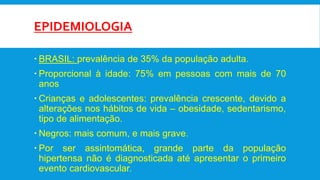 EPIDEMIOLOGIA
 BRASIL: prevalência de 35% da população adulta.
 Proporcional à idade: 75% em pessoas com mais de 70
anos
 Crianças e adolescentes: prevalência crescente, devido a
alterações nos hábitos de vida – obesidade, sedentarismo,
tipo de alimentação.
 Negros: mais comum, e mais grave.
 Por ser assintomática, grande parte da população
hipertensa não é diagnosticada até apresentar o primeiro
evento cardiovascular.
 