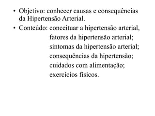 Objetivo: conhecer causas e consequências da Hipertensão Arterial. Conteúdo: conceituar a hipertensão arterial,  fatores da hipertensão arterial; sintomas da hipertensão arterial; consequências da hipertensão; cuidados com alimentação; exercícios físicos. 