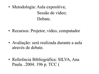 Metodologia: Aula expositiva; Sessão de vídeo; Debate. Recursos: Projetor, vídeo, computador Avaliação: será realizada durante a aula através de debate. Referência Bibliográfica: SILVA, Ana Paula. .2004. 196 p. TCC (  