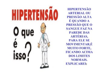 HIPERTENSÃO ARTERIAL OU PRESSÃO ALTA É QUANDO A PRESSÃO QUE O SANGUE FAZ NA PAREDE DAS ARTÉRIAS, PARA ELE SE MOVIMENTAR,É MUITO FORTE, FICANDO ACIMA DOS LIMITES NORMAIS. EXPLICAREI :  