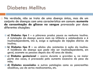 Diabetes Mellitus
   Na verdade, não se trata de uma doença única, mas de um
    conjunto de doenças com uma característica em comum: aumento
    da concentração de glicose no sangue provocado por duas
    diferentes situações:

       a) Diabetes tipo I – o pâncreas produz pouca ou nenhuma insulina.
        A instalação da doença ocorre mais na infância e adolescência e é
        insulinodependente, isto é, exige a aplicação de injeções diárias de
        insulina;
       b) Diabetes tipo II – as células são resistentes à ação da insulina.
        A incidência da doença que pode não ser insulinodependente, em
        geral, acomete as pessoas depois dos 40 anos de idade;
       c) Diabetes gestacional – ocorre durante a gravidez e, na maior
        parte dos casos, é provocado pelo aumento excessivo de peso da
        mãe;
       d) Diabetes associados a outras patologias como as pancreatites
        alcoólicas, uso de certos medicamentos, etc.
 