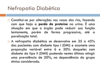 Nefropatia Diabética
   Constitui-se por alterações nos vasos dos rins, fazendo
    com que haja a perda de proteína na urina. É uma
    situação em que o órgão pode reduzir sua função
    lentamente, porém de forma progressiva, até a
    paralisação total.
   A nefropatia diabética se desenvolve em 35 a 45%
    dos pacientes com diabete tipo I (DMI) e acomete uma
    proporção variável entre 6 e 20% daqueles com
    diabete do tipo II (DMII) podendo nestes últimos atingir
    uma prevalência de 50%, na dependência do grupo
    étnico considerado.
 