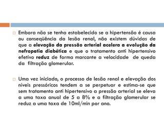    Embora não se tenha estabelecido se a hipertensão é causa
    ou conseqüência da lesão renal, não existem dúvidas de
    que a elevação da pressão arterial acelera a evolução da
    nefropatia diabética e que o tratamento anti hipertensivo
    efetivo reduz de forma marcante a velocidade de queda
    da filtração glomerular.

   Uma vez iniciado, o processo de lesão renal e elevação dos
    níveis pressóricos tendem a se perpetuar e estima-se que
    sem tratamento anti hipertensivo a pressão arterial se eleva
    a uma taxa anual de 5 a 8% e a filtração glomerular se
    reduz a uma taxa de 10ml/min por ano.
 