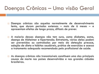 Doenças Crônicas – Uma visão Geral

    Doenças crônicas são aquelas normalmente de desenvolvimento
     lento, que duram períodos extensos – mais de 6 meses – e
     apresentam efeitos de longo prazo, difíceis de prever.

    A maioria dessas doenças não tem cura, como diabetes, asma,
     doença de Alzheimer e hipertensão. Entretanto, várias delas podem
     ser prevenidas ou controladas por meio da detecção precoce,
     adoção de dieta e hábitos saudáveis, prática de exercícios e acesso
     a tratamento adequado recomendado pelo profissional de saúde.

    As doenças crônicas não transmissíveis constituem uma das principais
     causas de morte nos países desenvolvidos e nas grandes cidades
     brasileiras.
 