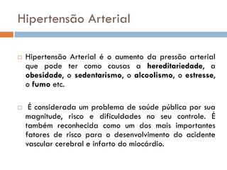 Hipertensão Arterial

   Hipertensão Arterial é o aumento da pressão arterial
    que pode ter como causas a hereditariedade, a
    obesidade, o sedentarismo, o alcoolismo, o estresse,
    o fumo etc.

    É considerada um problema de saúde pública por sua
    magnitude, risco e dificuldades no seu controle. É
    também reconhecida como um dos mais importantes
    fatores de risco para o desenvolvimento do acidente
    vascular cerebral e infarto do miocárdio.
 
