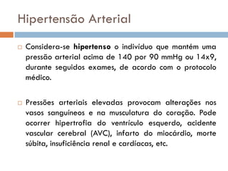 Hipertensão Arterial
   Considera-se hipertenso o indivíduo que mantém uma
    pressão arterial acima de 140 por 90 mmHg ou 14x9,
    durante seguidos exames, de acordo com o protocolo
    médico.

   Pressões arteriais elevadas provocam alterações nos
    vasos sanguíneos e na musculatura do coração. Pode
    ocorrer hipertrofia do ventrículo esquerdo, acidente
    vascular cerebral (AVC), infarto do miocárdio, morte
    súbita, insuficiência renal e cardíacas, etc.
 