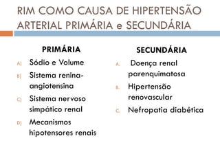 RIM COMO CAUSA DE HIPERTENSÃO
ARTERIAL PRIMÁRIA e SECUNDÁRIA
         PRIMÁRIA                 SECUNDÁRIA
A)   Sódio e Volume        A.    Doença renal
B)   Sistema renina-            parenquimatosa
     angiotensina          B.   Hipertensão
C)   Sistema nervoso            renovascular
     simpático renal       C.   Nefropatia diabética
D)   Mecanismos
     hipotensores renais
 