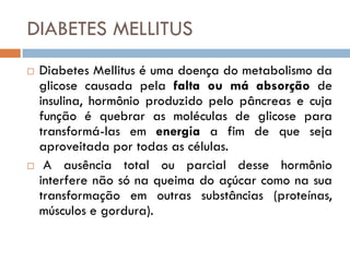 DIABETES MELLITUS
   Diabetes Mellitus é uma doença do metabolismo da
    glicose causada pela falta ou má absorção de
    insulina, hormônio produzido pelo pâncreas e cuja
    função é quebrar as moléculas de glicose para
    transformá-las em energia a fim de que seja
    aproveitada por todas as células.
    A ausência total ou parcial desse hormônio
    interfere não só na queima do açúcar como na sua
    transformação em outras substâncias (proteínas,
    músculos e gordura).
 