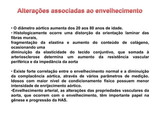 • O diâmetro aórtico aumenta dos 20 aos 80 anos de idade.
• Histologicamente ocorre uma distorção da orientação laminar das
fibras murais,
fragmentação da elastina e aumento do conteúdo de colágeno,
ocasionando uma
diminuição da elasticidade do tecido conjuntivo, que somada à
arteriosclerose determina um aumento da resistência vascular
periférica e da impedância da aorta

• Existe forte correlação entre o envelhecimento normal e a diminuição
da complacência aórtica, através de vários parâmetros de medição.
Idosos com maior nível de condicionamento físico possuem menor
intensidade de enrijecimento aórtico.
•Envelhecimento arterial, as alterações das propriedades vasculares da
aorta, que ocorrem com o envelhecimento, têm importante papel na
gênese e progressão da HAS.
 