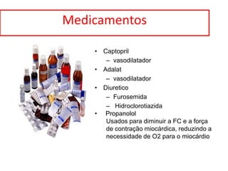 Medicamentos

    • Captopril
       – vasodilatador
    • Adalat
       – vasodilatador
    • Diuretico
       – Furosemida
       – Hidroclorotiazida
    • Propanolol
       Usados para diminuir a FC e a força
       de contração miocárdica, reduzindo a
       necessidade de O2 para o miocárdio
 