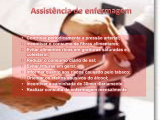 • Controlar periodicamente a pressão arterial;
• Incentivar o consumo de fibras alimentares;
• Evitar alimentos ricos em gorduras saturadas e
  colesterol;
• Reduzir o consumo diário de sal;
• Evitar frituras em geral;
• Informar quanto aos riscos causado pelo tabaco;
• Orientar os efeitos abusivos do álcool;
• Incentivar a caminhada de 30min diariamente;
• Realizar consulta de enfermagem mensalmente
 